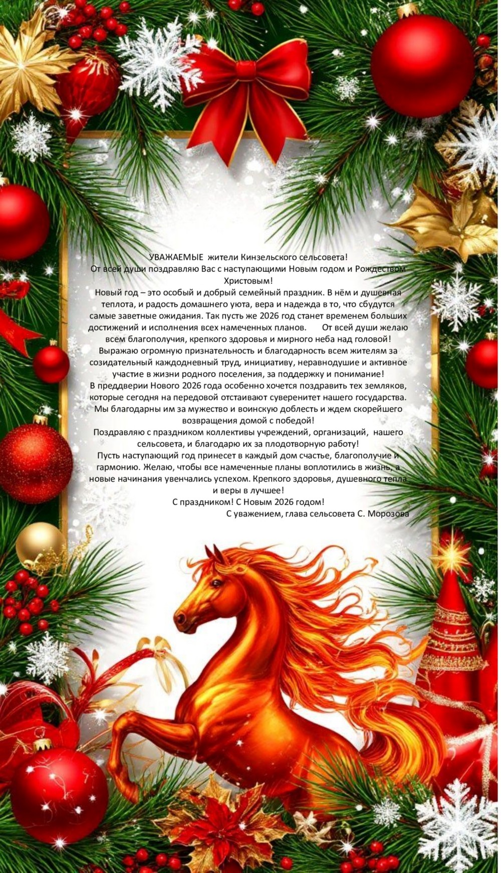 УВАЖАЕМЫЕ жители Кинзельского сельсовета!
От всей души поздравляю Вас с наступающими Новым годом и Рождеством Христовым!
Новый год – это особый и добрый семейный праздник. В нём и душевная теплота, и радость домашнего уюта, вера и надежда в то, что сбудутся самые заветные ожидания. Так пусть же 2026 год станет временем больших достижений и исполнения всех намеченных планов. От всей души желаю всем благополучия, крепкого здоровья и мирного неба над головой!
Выражаю огромную признательность и благодарность всем жителям за созидательный каждодневный труд, инициативу, неравнодушие и активное участие в жизни родного поселения, за поддержку и понимание!
В преддверии Нового 2026 года особенно хочется поздравить тех земляков, которые сегодня на передовой отстаивают суверенитет нашего государства. Мы благодарны им за мужество и воинскую доблесть и ждем скорейшего возвращения домой с победой!
Поздравляю с праздником коллективы учреждений, организаций, нашего сельсовета, и благодарю их за плодотворную работу!
Пусть наступающий год принесет в каждый дом счастье, благополучие и гармонию. Желаю, чтобы все намеченные планы воплотились в жизнь, а новые начинания увенчались успехом. Крепкого здоровья, душевного тепла и веры в лучшее!
С праздником! С Новым 2026 годом!
С уважением, глава сельсовета С. Морозова